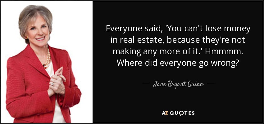 Everyone said, 'You can't lose money in real estate, because they're not making any more of it.' Hmmmm. Where did everyone go wrong? - Jane Bryant Quinn