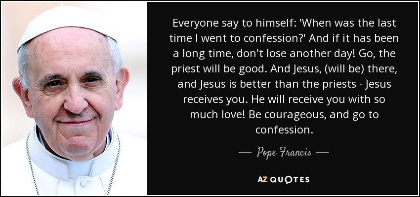 Everyone say to himself: 'When was the last time I went to confession?' And if it has been a long time, don't lose another day! Go, the priest will be good. And Jesus, (will be) there, and Jesus is better than the priests - Jesus receives you. He will receive you with so much love! Be courageous, and go to confession. - Pope Francis