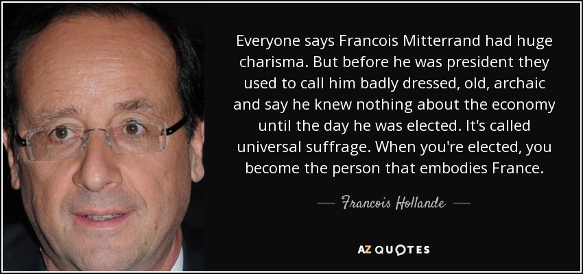 Everyone says Francois Mitterrand had huge charisma. But before he was president they used to call him badly dressed, old, archaic and say he knew nothing about the economy until the day he was elected. It's called universal suffrage. When you're elected, you become the person that embodies France. - Francois Hollande