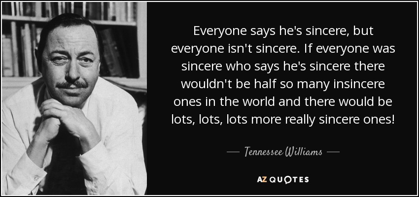 Everyone says he's sincere, but everyone isn't sincere. If everyone was sincere who says he's sincere there wouldn't be half so many insincere ones in the world and there would be lots, lots, lots more really sincere ones! - Tennessee Williams
