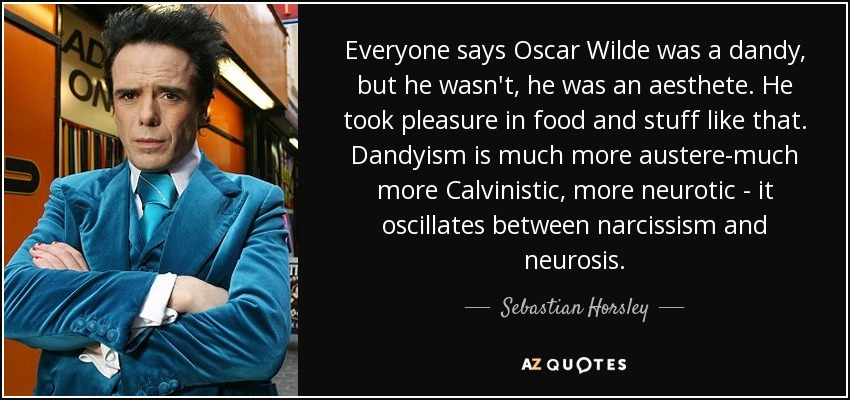 Everyone says Oscar Wilde was a dandy, but he wasn't, he was an aesthete. He took pleasure in food and stuff like that. Dandyism is much more austere-much more Calvinistic, more neurotic - it oscillates between narcissism and neurosis. - Sebastian Horsley