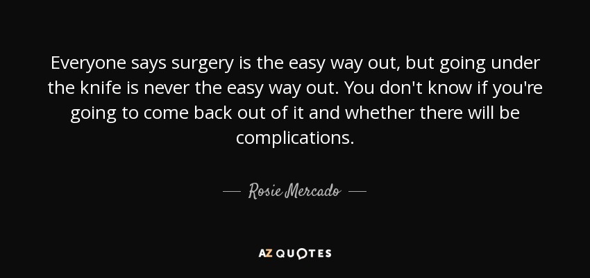 Everyone says surgery is the easy way out, but going under the knife is never the easy way out. You don't know if you're going to come back out of it and whether there will be complications. - Rosie Mercado