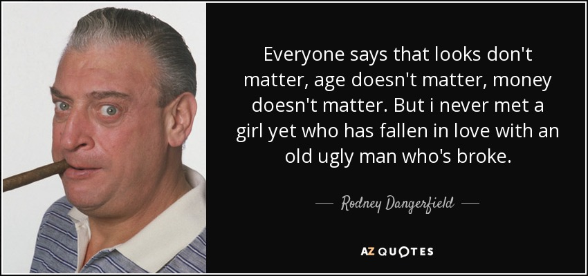 Everyone says that looks don't matter, age doesn't matter, money doesn't matter. But i never met a girl yet who has fallen in love with an old ugly man who's broke. - Rodney Dangerfield