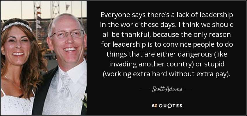 Everyone says there's a lack of leadership in the world these days. I think we should all be thankful, because the only reason for leadership is to convince people to do things that are either dangerous (like invading another country) or stupid (working extra hard without extra pay). - Scott Adams