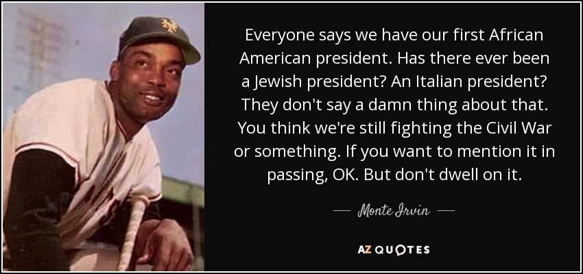 Everyone says we have our first African American president. Has there ever been a Jewish president? An Italian president? They don't say a damn thing about that. You think we're still fighting the Civil War or something. If you want to mention it in passing, OK. But don't dwell on it. - Monte Irvin