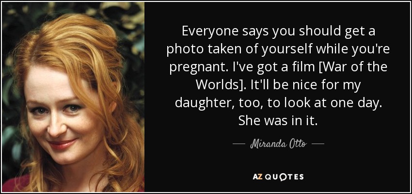 Everyone says you should get a photo taken of yourself while you're pregnant. I've got a film [War of the Worlds]. It'll be nice for my daughter, too, to look at one day. She was in it. - Miranda Otto