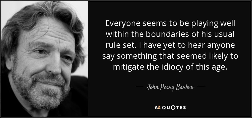 Everyone seems to be playing well within the boundaries of his usual rule set. I have yet to hear anyone say something that seemed likely to mitigate the idiocy of this age. - John Perry Barlow