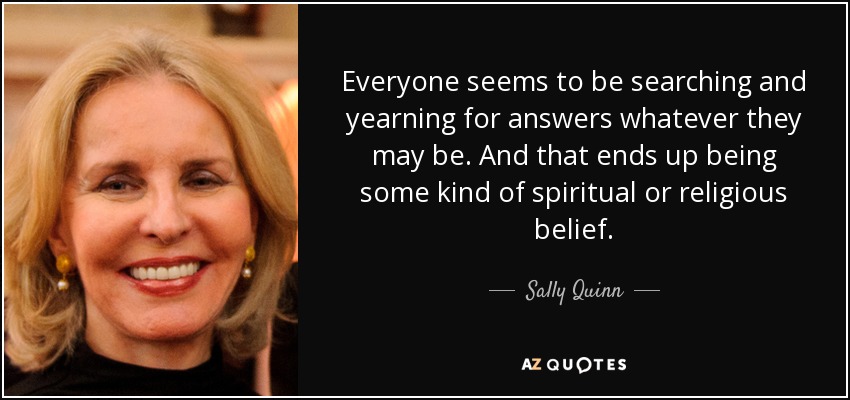 Everyone seems to be searching and yearning for answers whatever they may be. And that ends up being some kind of spiritual or religious belief. - Sally Quinn