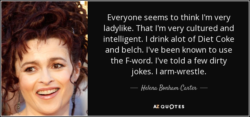Everyone seems to think I'm very ladylike. That I'm very cultured and intelligent. I drink alot of Diet Coke and belch. I've been known to use the F-word. I've told a few dirty jokes. I arm-wrestle. - Helena Bonham Carter