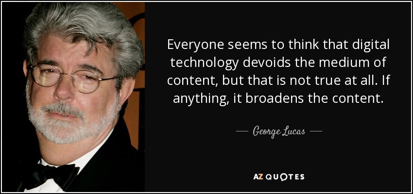 Everyone seems to think that digital technology devoids the medium of content, but that is not true at all. If anything, it broadens the content. - George Lucas