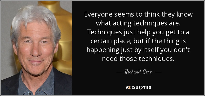 Everyone seems to think they know what acting techniques are. Techniques just help you get to a certain place, but if the thing is happening just by itself you don't need those techniques. - Richard Gere