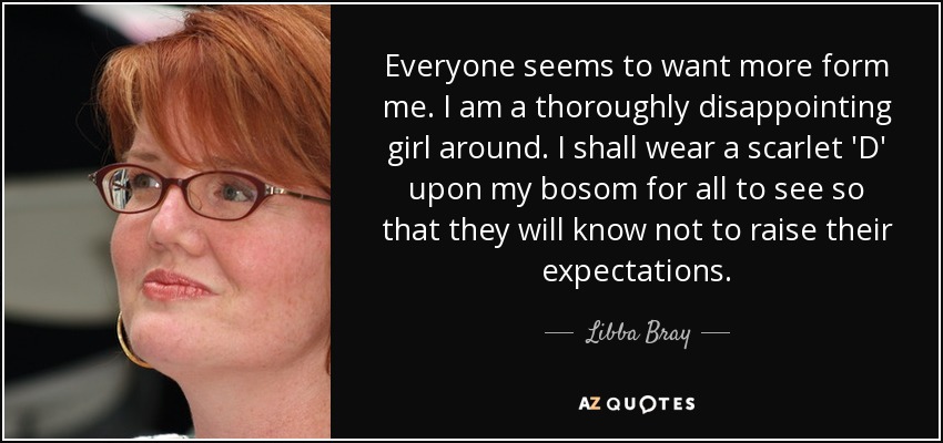 Everyone seems to want more form me. I am a thoroughly disappointing girl around. I shall wear a scarlet 'D' upon my bosom for all to see so that they will know not to raise their expectations. - Libba Bray