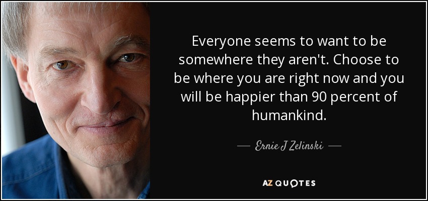 Everyone seems to want to be somewhere they aren't. Choose to be where you are right now and you will be happier than 90 percent of humankind. - Ernie J Zelinski