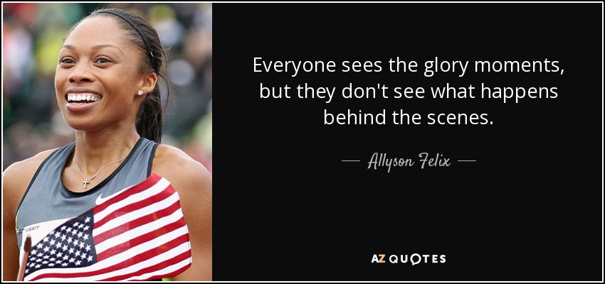 Everyone sees the glory moments, but they don't see what happens behind the scenes. - Allyson Felix