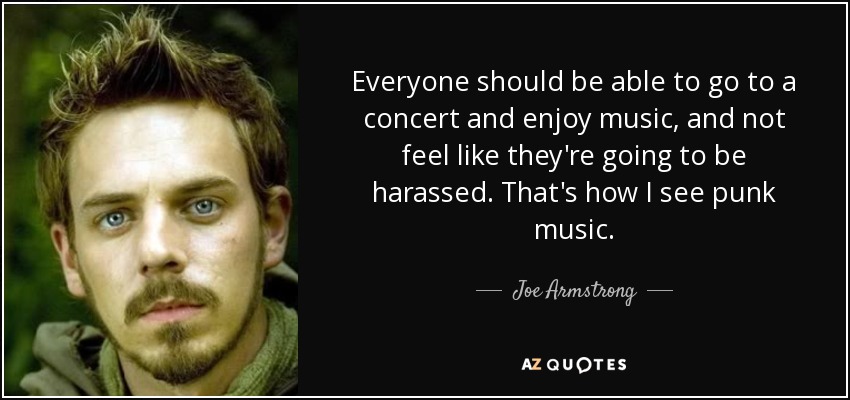Everyone should be able to go to a concert and enjoy music, and not feel like they're going to be harassed. That's how I see punk music. - Joe Armstrong