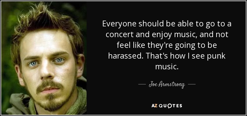 Everyone should be able to go to a concert and enjoy music, and not feel like they're going to be harassed. That's how I see punk music. - Joe Armstrong