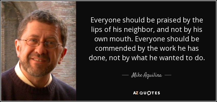 Everyone should be praised by the lips of his neighbor, and not by his own mouth. Everyone should be commended by the work he has done, not by what he wanted to do. - Mike Aquilina
