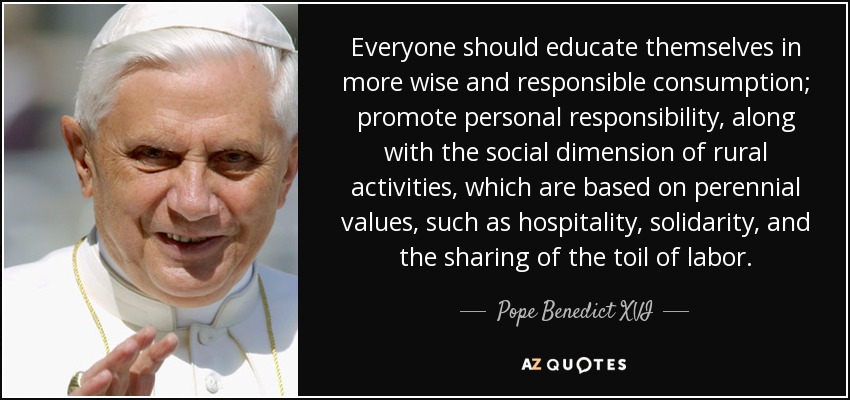 Everyone should educate themselves in more wise and responsible consumption; promote personal responsibility, along with the social dimension of rural activities, which are based on perennial values, such as hospitality, solidarity, and the sharing of the toil of labor. - Pope Benedict XVI