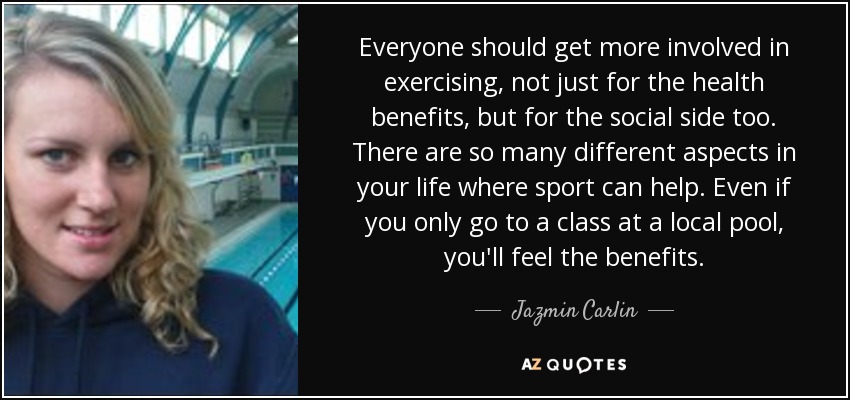 Everyone should get more involved in exercising, not just for the health benefits, but for the social side too. There are so many different aspects in your life where sport can help. Even if you only go to a class at a local pool, you'll feel the benefits. - Jazmin Carlin