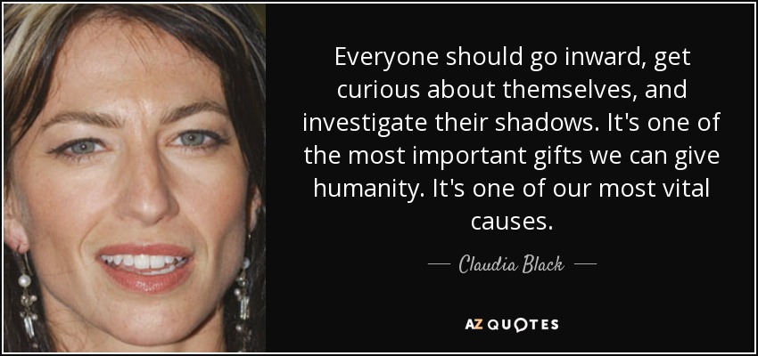 Everyone should go inward, get curious about themselves, and investigate their shadows. It's one of the most important gifts we can give humanity. It's one of our most vital causes. - Claudia Black