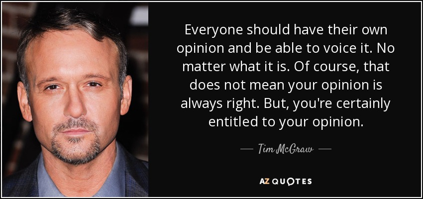 Everyone should have their own opinion and be able to voice it. No matter what it is. Of course, that does not mean your opinion is always right. But, you're certainly entitled to your opinion. - Tim McGraw
