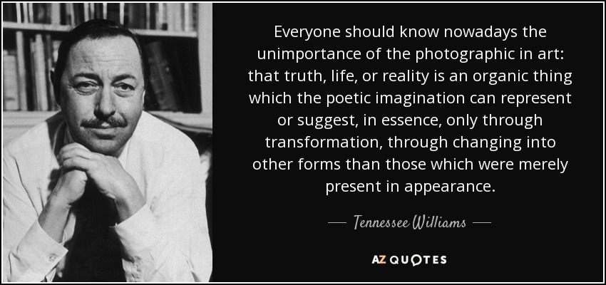 Everyone should know nowadays the unimportance of the photographic in art: that truth, life, or reality is an organic thing which the poetic imagination can represent or suggest, in essence, only through transformation, through changing into other forms than those which were merely present in appearance. - Tennessee Williams