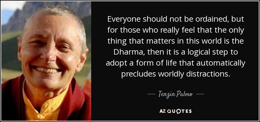 Everyone should not be ordained, but for those who really feel that the only thing that matters in this world is the Dharma, then it is a logical step to adopt a form of life that automatically precludes worldly distractions. - Tenzin Palmo