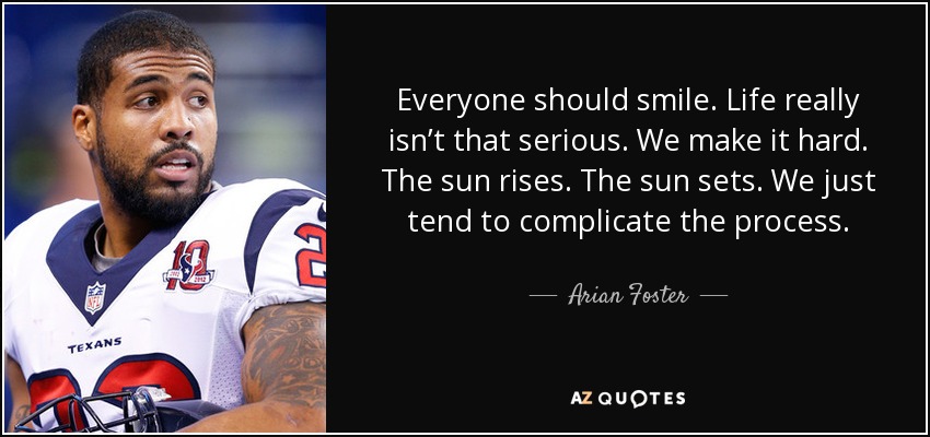 Everyone should smile. Life really isn’t that serious. We make it hard. The sun rises. The sun sets. We just tend to complicate the process. - Arian Foster