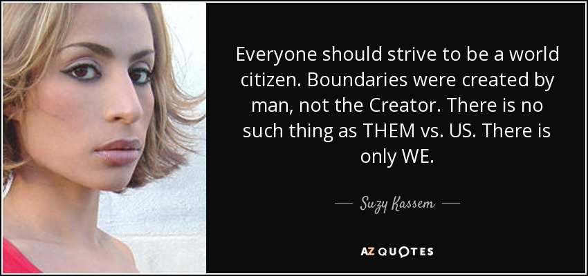 Everyone should strive to be a world citizen. Boundaries were created by man, not the Creator. There is no such thing as THEM vs. US. There is only WE. - Suzy Kassem