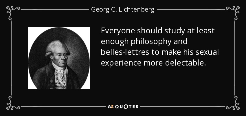 Everyone should study at least enough philosophy and belles-lettres to make his sexual experience more delectable. - Georg C. Lichtenberg