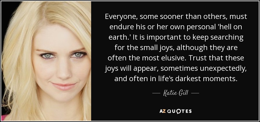 Everyone, some sooner than others, must endure his or her own personal 'hell on earth.' It is important to keep searching for the small joys, although they are often the most elusive. Trust that these joys will appear, sometimes unexpectedly, and often in life's darkest moments. - Katie Gill