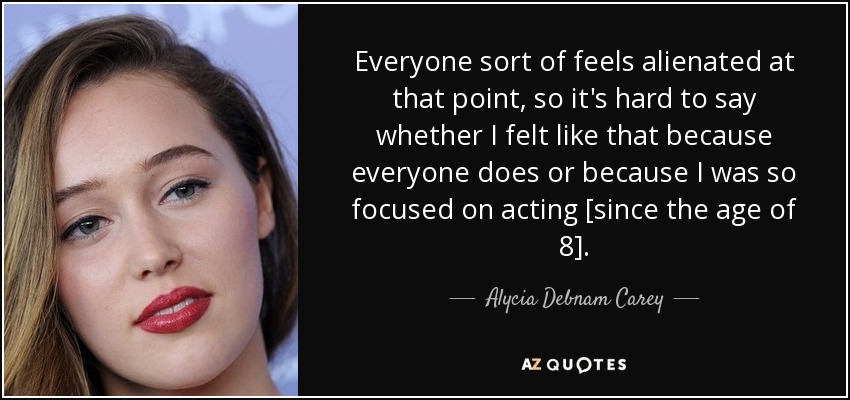 Everyone sort of feels alienated at that point, so it's hard to say whether I felt like that because everyone does or because I was so focused on acting [since the age of 8]. - Alycia Debnam Carey