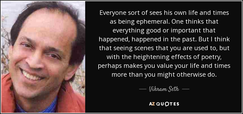 Everyone sort of sees his own life and times as being ephemeral. One thinks that everything good or important that happened, happened in the past. But I think that seeing scenes that you are used to, but with the heightening effects of poetry, perhaps makes you value your life and times more than you might otherwise do. - Vikram Seth