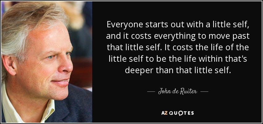 Everyone starts out with a little self, and it costs everything to move past that little self. It costs the life of the little self to be the life within that's deeper than that little self. - John de Ruiter