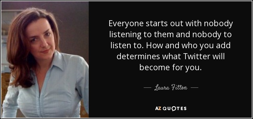 Everyone starts out with nobody listening to them and nobody to listen to. How and who you add determines what Twitter will become for you. - Laura Fitton