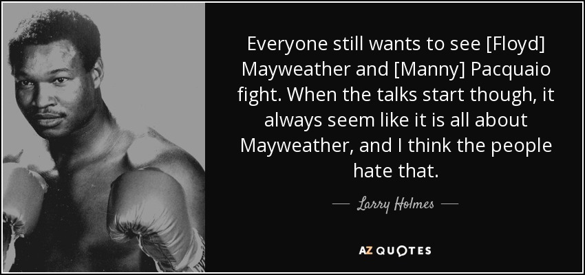 Everyone still wants to see [Floyd] Mayweather and [Manny] Pacquaio fight. When the talks start though, it always seem like it is all about Mayweather, and I think the people hate that. - Larry Holmes