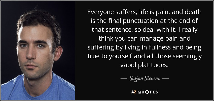 Everyone suffers; life is pain; and death is the final punctuation at the end of that sentence, so deal with it. I really think you can manage pain and suffering by living in fullness and being true to yourself and all those seemingly vapid platitudes. - Sufjan Stevens