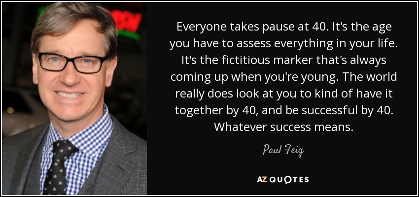Everyone takes pause at 40. It's the age you have to assess everything in your life. It's the fictitious marker that's always coming up when you're young. The world really does look at you to kind of have it together by 40, and be successful by 40. Whatever success means. - Paul Feig