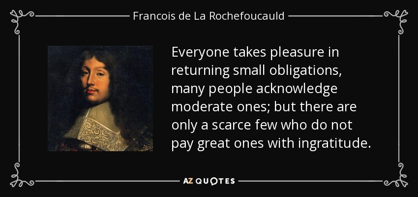 Everyone takes pleasure in returning small obligations, many people acknowledge moderate ones; but there are only a scarce few who do not pay great ones with ingratitude. - Francois de La Rochefoucauld