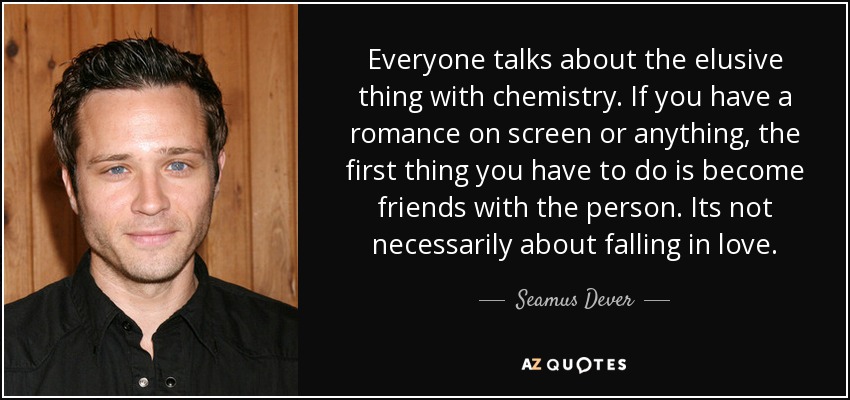 Everyone talks about the elusive thing with chemistry. If you have a romance on screen or anything, the first thing you have to do is become friends with the person. Its not necessarily about falling in love. - Seamus Dever