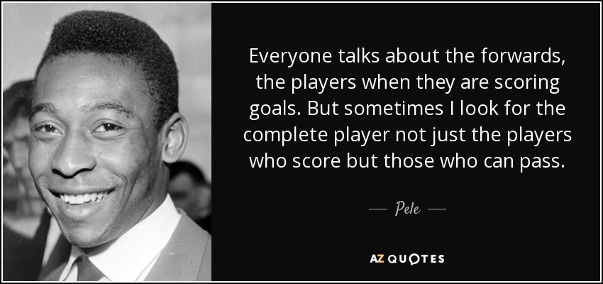 Everyone talks about the forwards, the players when they are scoring goals. But sometimes I look for the complete player not just the players who score but those who can pass. - Pele