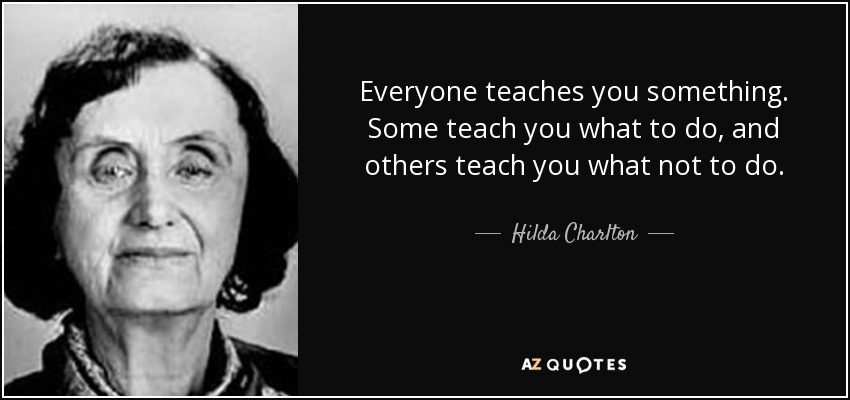 Everyone teaches you something. Some teach you what to do, and others teach you what not to do. - Hilda Charlton