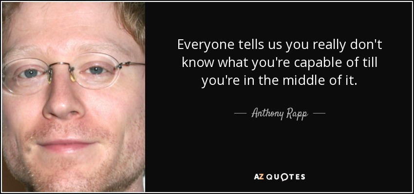 Everyone tells us you really don't know what you're capable of till you're in the middle of it. - Anthony Rapp