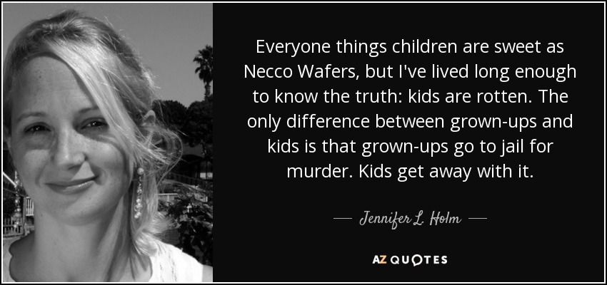 Everyone things children are sweet as Necco Wafers, but I've lived long enough to know the truth: kids are rotten. The only difference between grown-ups and kids is that grown-ups go to jail for murder. Kids get away with it. - Jennifer L. Holm