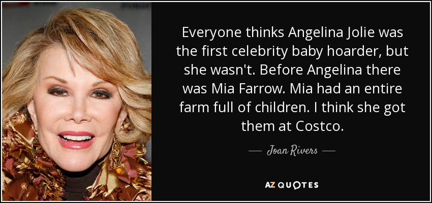 Everyone thinks Angelina Jolie was the first celebrity baby hoarder, but she wasn't. Before Angelina there was Mia Farrow. Mia had an entire farm full of children. I think she got them at Costco. - Joan Rivers