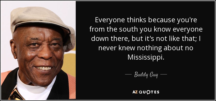 Everyone thinks because you're from the south you know everyone down there, but it's not like that; I never knew nothing about no Mississippi. - Buddy Guy