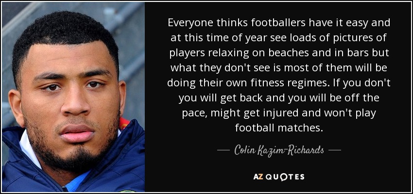 Everyone thinks footballers have it easy and at this time of year see loads of pictures of players relaxing on beaches and in bars but what they don't see is most of them will be doing their own fitness regimes. If you don't you will get back and you will be off the pace, might get injured and won't play football matches. - Colin Kazim-Richards