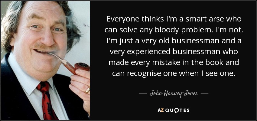 Everyone thinks I'm a smart arse who can solve any bloody problem. I'm not. I'm just a very old businessman and a very experienced businessman who made every mistake in the book and can recognise one when I see one. - John Harvey-Jones