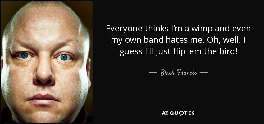 Everyone thinks I'm a wimp and even my own band hates me. Oh, well. I guess I'll just flip 'em the bird! - Black Francis