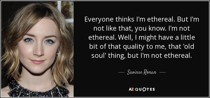Everyone thinks I'm ethereal. But I'm not like that, you know. I'm not ethereal. Well, I might have a little bit of that quality to me, that 'old soul' thing, but I'm not ethereal. - Saoirse Ronan